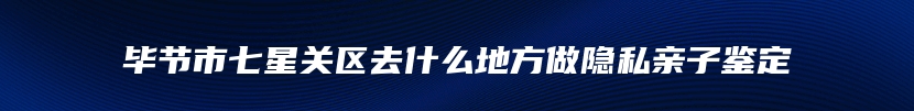 毕节市七星关区去什么地方做隐私亲子鉴定