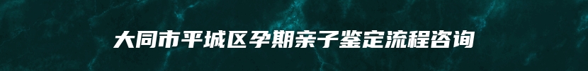 大同市平城区孕期亲子鉴定流程咨询