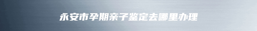 永安市孕期亲子鉴定去哪里办理