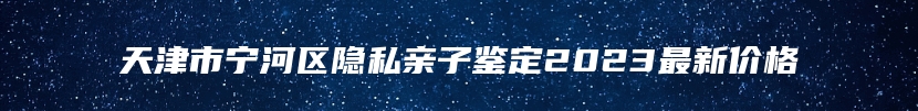 天津市宁河区隐私亲子鉴定2023最新价格