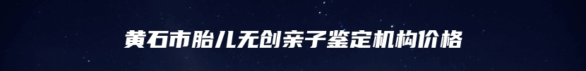 黄石市胎儿无创亲子鉴定机构价格