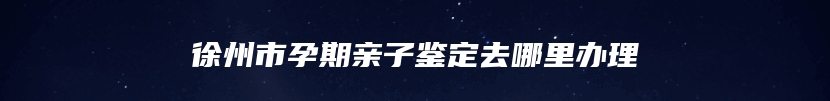 徐州市孕期亲子鉴定去哪里办理