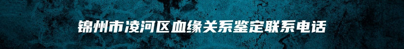 锦州市凌河区血缘关系鉴定联系电话