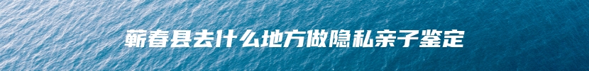 蕲春县去什么地方做隐私亲子鉴定