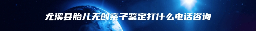 尤溪县胎儿无创亲子鉴定打什么电话咨询