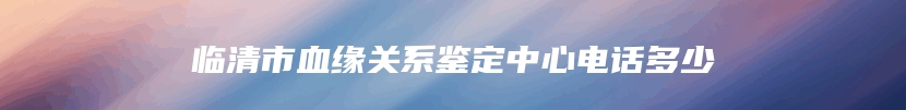 临清市血缘关系鉴定中心电话多少