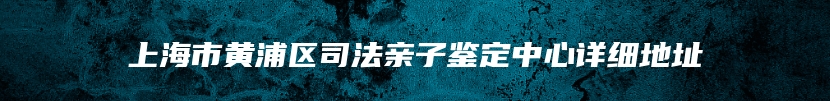 上海市黄浦区司法亲子鉴定中心详细地址