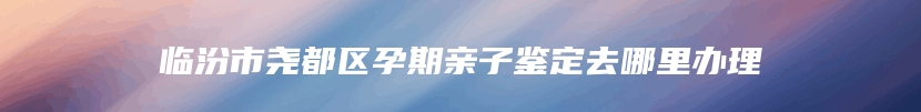 临汾市尧都区孕期亲子鉴定去哪里办理