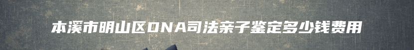 本溪市明山区DNA司法亲子鉴定多少钱费用