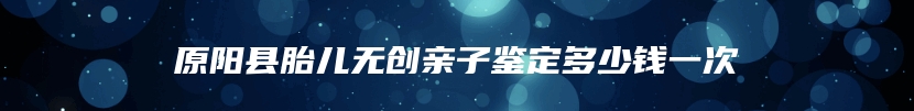 原阳县胎儿无创亲子鉴定多少钱一次