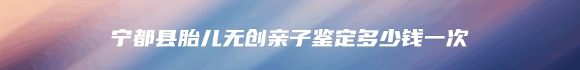 宁都县胎儿无创亲子鉴定多少钱一次