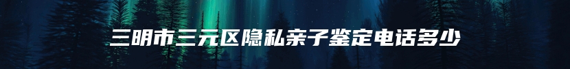 三明市三元区隐私亲子鉴定电话多少