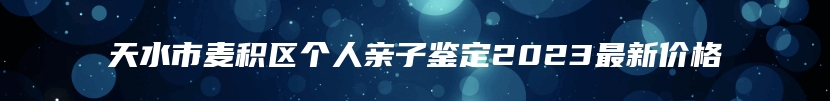 天水市麦积区个人亲子鉴定2023最新价格