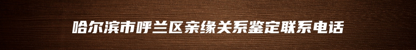哈尔滨市呼兰区亲缘关系鉴定联系电话