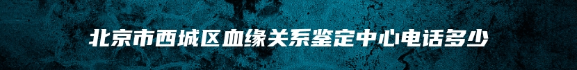 北京市西城区血缘关系鉴定中心电话多少