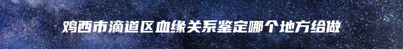 鸡西市滴道区血缘关系鉴定哪个地方给做