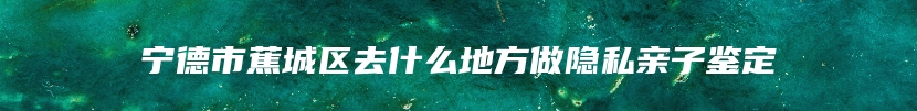 宁德市蕉城区去什么地方做隐私亲子鉴定