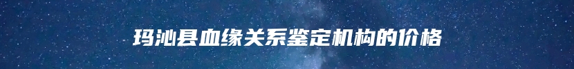 玛沁县血缘关系鉴定机构的价格