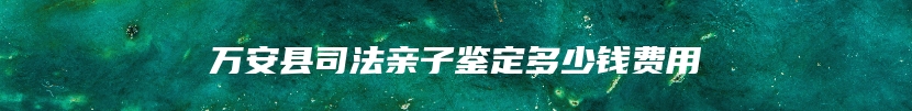 万安县司法亲子鉴定多少钱费用