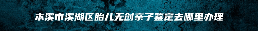 本溪市溪湖区胎儿无创亲子鉴定去哪里办理