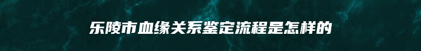 乐陵市血缘关系鉴定流程是怎样的