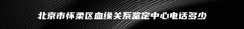 北京市怀柔区血缘关系鉴定中心电话多少