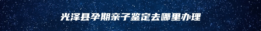 光泽县孕期亲子鉴定去哪里办理