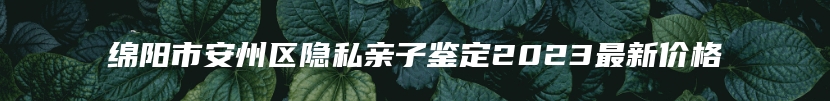绵阳市安州区隐私亲子鉴定2023最新价格