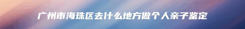 广州市海珠区去什么地方做个人亲子鉴定