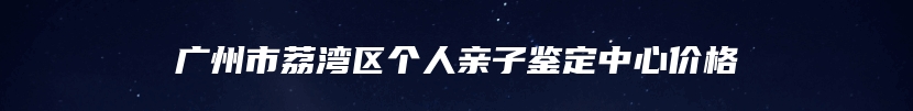 广州市荔湾区个人亲子鉴定中心价格