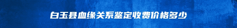 白玉县血缘关系鉴定收费价格多少