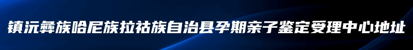 镇沅彝族哈尼族拉祜族自治县孕期亲子鉴定受理中心地址