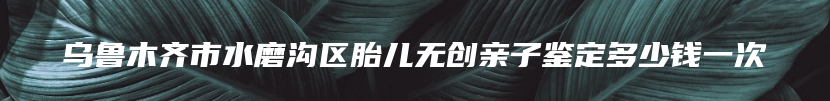 乌鲁木齐市水磨沟区胎儿无创亲子鉴定多少钱一次