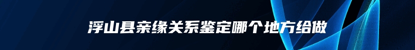 浮山县亲缘关系鉴定哪个地方给做