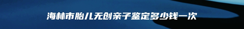 海林市胎儿无创亲子鉴定多少钱一次