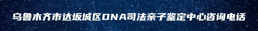 乌鲁木齐市达坂城区DNA司法亲子鉴定中心咨询电话