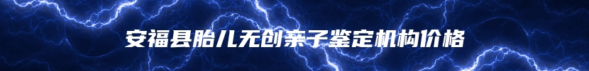 安福县胎儿无创亲子鉴定机构价格