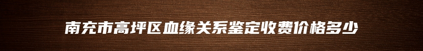 南充市高坪区血缘关系鉴定收费价格多少