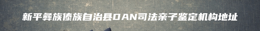 新平彝族傣族自治县DAN司法亲子鉴定机构地址