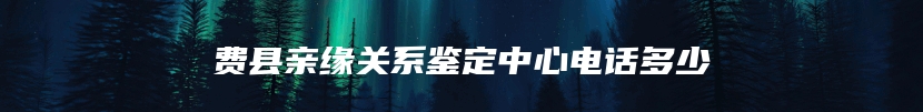 费县亲缘关系鉴定中心电话多少