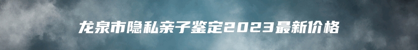 龙泉市隐私亲子鉴定2023最新价格
