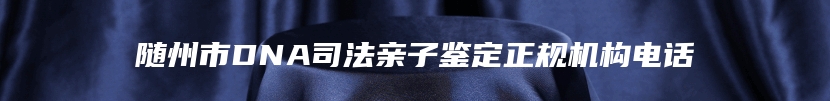 随州市DNA司法亲子鉴定正规机构电话