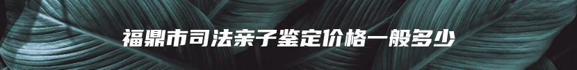 福鼎市司法亲子鉴定价格一般多少