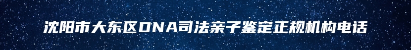 沈阳市大东区DNA司法亲子鉴定正规机构电话