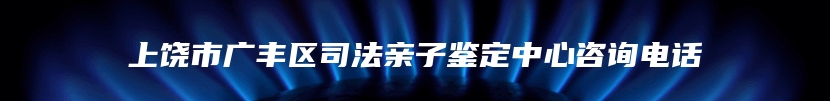 上饶市广丰区司法亲子鉴定中心咨询电话