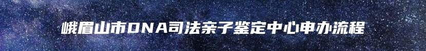 峨眉山市DNA司法亲子鉴定中心申办流程