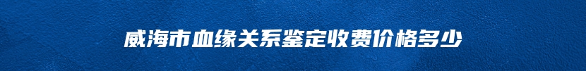 威海市血缘关系鉴定收费价格多少