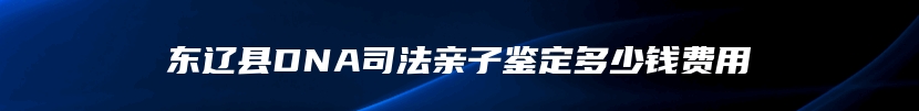 东辽县DNA司法亲子鉴定多少钱费用