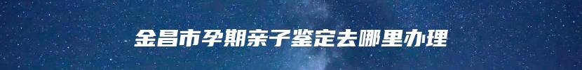 金昌市孕期亲子鉴定去哪里办理