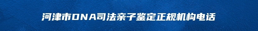 河津市DNA司法亲子鉴定正规机构电话